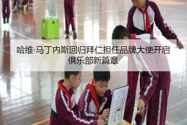 哈维·马丁内斯回归拜仁担任品牌大使开启俱乐部新篇章